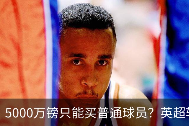 5000万镑只能买普通球员？英超转会市场彻底疯了